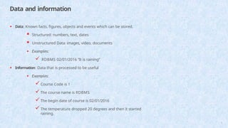 Data and information
5
• Data: Known facts, figures, objects and events which can be stored.
 Structured: numbers, text, dates
 Unstructured Data: images, video, documents
• Examples:
 RDBMS 02/01/2016 “It is raining”
• Information: Data that is processed to be useful
• Examples:
Course Code is 1
The course name is RDBMS
The begin date of course is 02/01/2016
The temperature dropped 20 degrees and then it started
raining.
 