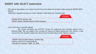 INSERT with SELECT statement:
• SQL Server also allows us to insert records from one table into another table using the INSERT INTO
SELECT
statement. Suppose we want to insert 'Student' table data into 'Student_info'.
INSERT INTO Student_info
SELECT Name, Gender, Marks FROM Student;
Example
:
INSERT INTO Student (Name, Gender, Age,
Marks ) OUTPUT inserted.Marks
VALUES ('J P Dumini', 'Male', 32, 450);
• insert and return inserted values?
• SQL Server provides the OUTPUT clause for capturing the inserted values into a
defined table. We can explain this concept by using the below statement that inserts a new
record into the 'Student' table and returns the inserted value of the 'Marks' column
Example:
57
 