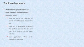 Traditional approach
6
• The traditional approach to store and
access the data is file-based system.
• File-based System
 Data are stored as collection of
records in flat-files (data files) on the
disk
 Collection of application programs
that perform services for the end
users (e.g. reports) access these
data files
 Each application defines and
manages its own data
 