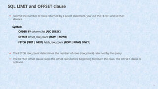 SQL LIMIT and OFFSET clause
70
• To limit the number of rows returned by a select statement, you use the FETCH and OFFSET
clauses.
Syntax:
ORDER BY column_list [ASC |DESC]
OFFSET offset_row_count {ROW | ROWS}
FETCH {FIRST | NEXT} fetch_row_count {ROW | ROWS} ONLY;
• The FETCH row_count determines the number of rows (row_count) returned by the query.
• The OFFSET offset clause skips the offset rows before beginning to return the rows. The OFFSET clause is
optional.
 
