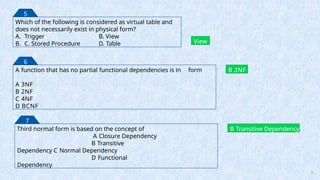 Which of the following is considered as virtual table and
does not necessarily exist in physical form?
A. Trigger B. View
B. C. Stored Procedure D. Table View
5
A function that has no partial functional dependencies is in form
A 3NF
B 2NF
C 4NF
D BCNF
B 2NF
6
Third normal form is based on the concept of
A Closure Dependency
B Transitive
Dependency C Normal Dependency
D Functional
Dependency
B Transitive Dependency
7
74
 