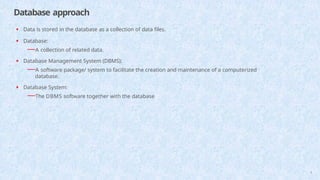 Database approach
9
• Data is stored in the database as a collection of data files.
• Database:
—A collection of related data.
• Database Management System (DBMS):
—A software package/ system to facilitate the creation and maintenance of a computerized
database.
• Database System:
—The DBMS software together with the database
 