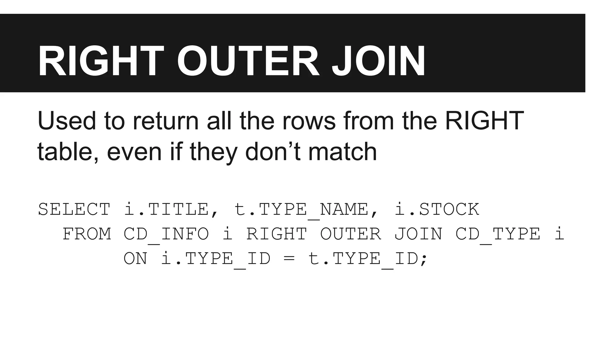 RIGHT OUTER JOIN
Used to return all the rows from the RIGHT
table, even if they don’t match
SELECT i.TITLE, t.TYPE_NAME, i.STOCK
FROM CD_INFO i RIGHT OUTER JOIN CD_TYPE i
ON i.TYPE_ID = t.TYPE_ID;
 