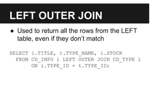 LEFT OUTER JOIN
● Used to return all the rows from the LEFT
table, even if they don’t match
SELECT i.TITLE, t.TYPE_NAME, i.STOCK
FROM CD_INFO i LEFT OUTER JOIN CD_TYPE i
ON i.TYPE_ID = t.TYPE_ID;
 