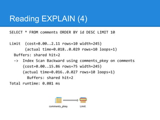 Reading EXPLAIN (4)
SELECT * FROM comments ORDER BY id DESC LIMIT 10

Limit  (cost=0.00..2.11 rows=10 width=245)
       (actual time=0.018..0.029 rows=10 loops=1)
  Buffers: shared hit=2
  -> Index Scan Backward using comments_pkey on comments
      (cost=0.00..15.86 rows=75 width=245)
      (actual time=0.016..0.027 rows=10 loops=1)
        Buffers: shared hit=2
Total runtime: 0.081 ms
 
