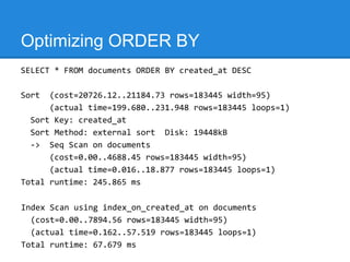 Optimizing ORDER BY
SELECT * FROM documents ORDER BY created_at DESC

Sort  (cost=20726.12..21184.73 rows=183445 width=95)
      (actual time=199.680..231.948 rows=183445 loops=1)
  Sort Key: created_at
  Sort Method: external sort Disk: 19448kB
  -> Seq Scan on documents
      (cost=0.00..4688.45 rows=183445 width=95)
      (actual time=0.016..18.877 rows=183445 loops=1)
Total runtime: 245.865 ms

Index Scan using index_on_created_at on documents
  (cost=0.00..7894.56 rows=183445 width=95)
  (actual time=0.162..57.519 rows=183445 loops=1)
Total runtime: 67.679 ms
 