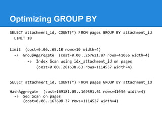 Optimizing GROUP BY
SELECT attachment_id, COUNT(*) FROM pages GROUP BY attachment_id
  LIMIT 10

Limit (cost=0.00..65.18 rows=10 width=4)
  -> GroupAggregate (cost=0.00..267621.87 rows=41056 width=4)
       -> Index Scan using idx_attachment_id on pages
           (cost=0.00..261638.63 rows=1114537 width=4)


SELECT attachment_id, COUNT(*) FROM pages GROUP BY attachment_id

HashAggregate (cost=169181.05..169591.61 rows=41056 width=4)
  -> Seq Scan on pages
      (cost=0.00..163608.37 rows=1114537 width=4)
 