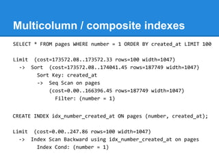 Multicolumn / composite indexes
SELECT * FROM pages WHERE number = 1 ORDER BY created_at LIMIT 100

Limit (cost=173572.08..173572.33 rows=100 width=1047)
  -> Sort (cost=173572.08..174041.45 rows=187749 width=1047)
       Sort Key: created_at
       -> Seq Scan on pages
           (cost=0.00..166396.45 rows=187749 width=1047)
             Filter: (number = 1)


CREATE INDEX idx_number_created_at ON pages (number, created_at);

Limit (cost=0.00..247.86 rows=100 width=1047)
  -> Index Scan Backward using idx_number_created_at on pages
       Index Cond: (number = 1)
 