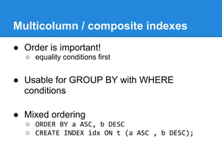 Multicolumn / composite indexes
● Order is important!
  ○ equality conditions first


● Usable for GROUP BY with WHERE
  conditions

● Mixed ordering
  ○ ORDER BY a ASC, b DESC
  ○ CREATE INDEX idx ON t (a ASC , b DESC);
 
