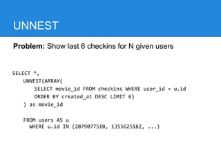 UNNEST
Problem: Show last 6 checkins for N given users


SELECT *,
    UNNEST(ARRAY(
        SELECT movie_id FROM checkins WHERE user_id = u.id
        ORDER BY created_at DESC LIMIT 6)
    ) as movie_id

   FROM users AS u
     WHERE u.id IN (2079077510, 1355625182, ...)
 