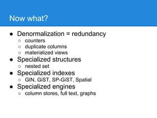 Now what?
● Denormalization = redundancy
  ○ counters
  ○ duplicate columns
  ○ materialized views
● Specialized structures
  ○ nested set
● Specialized indexes
  ○ GIN, GiST, SP-GiST, Spatial
● Specialized engines
  ○ column stores, full text, graphs
 