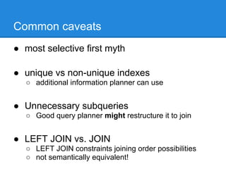 Common caveats
● most selective first myth

● unique vs non-unique indexes
   ○ additional information planner can use


● Unnecessary subqueries
   ○ Good query planner might restructure it to join


● LEFT JOIN vs. JOIN
   ○ LEFT JOIN constraints joining order possibilities
   ○ not semantically equivalent!
 