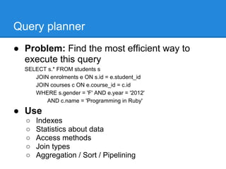 Query planner
● Problem: Find the most efficient way to
  execute this query
  SELECT s.* FROM students s
     JOIN enrolments e ON s.id = e.student_id
     JOIN courses c ON e.course_id = c.id
     WHERE s.gender = 'F' AND e.year = '2012'
         AND c.name = 'Programming in Ruby'

● Use
  ○   Indexes
  ○   Statistics about data
  ○   Access methods
  ○   Join types
  ○   Aggregation / Sort / Pipelining
 