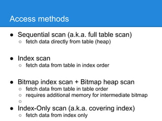 Access methods
● Sequential scan (a.k.a. full table scan)
   ○ fetch data directly from table (heap)


● Index scan
   ○ fetch data from table in index order


● Bitmap index scan + Bitmap heap scan
   ○ fetch data from table in table order
   ○ requires additional memory for intermediate bitmap
   ○
● Index-Only scan (a.k.a. covering index)
   ○ fetch data from index only
 