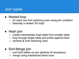 Join types
● Nested loop
  ○ for each row find matching rows using join condition
  ○ basically a nested "for loop"


● Hash join
  ○ create intermediate hash table from smaller table
  ○ loop through larger table and probe against hash
  ○ recheck & emit matching rows


● Sort-Merge join
  ○ sort both tables on join attribute (if necessary)
  ○ merge using interleaved linear scan
 