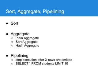 Sort, Aggregate, Pipelining

● Sort

● Aggregate
  ○ Plain Aggregate
  ○ Sort Aggregate
  ○ Hash Aggregate


● Pipelining
  ○ stop execution after X rows are emitted
  ○ SELECT * FROM students LIMIT 10
 