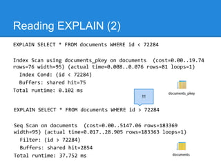 Reading EXPLAIN (2)
EXPLAIN SELECT * FROM documents WHERE id < 72284

Index Scan using documents_pkey on documents (cost=0.00..19.74
rows=76 width=95) (actual time=0.008..0.076 rows=81 loops=1)
  Index Cond: (id < 72284)
  Buffers: shared hit=75
Total runtime: 0.102 ms
                                          !!!


EXPLAIN SELECT * FROM documents WHERE id > 72284

Seq Scan on documents (cost=0.00..5147.06 rows=183369
width=95) (actual time=0.017..28.905 rows=183363 loops=1)
  Filter: (id > 72284)
  Buffers: shared hit=2854
Total runtime: 37.752 ms
 