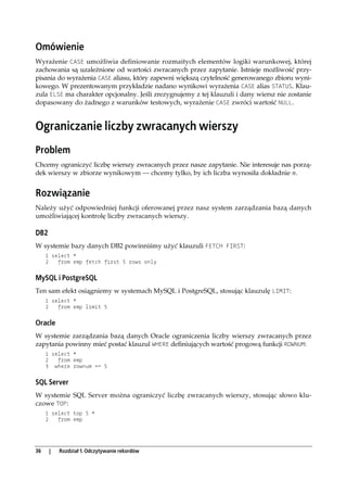 Omówienie
Wyrażenie CASE umożliwia definiowanie rozmaitych elementów logiki warunkowej, której
zachowania są uzależnione od wartości zwracanych przez zapytanie. Istnieje możliwość przy-
pisania do wyrażenia CASE aliasu, który zapewni większą czytelność generowanego zbioru wyni-
kowego. W prezentowanym przykładzie nadano wynikowi wyrażenia CASE alias STATUS. Klau-
zula ELSE ma charakter opcjonalny. Jeśli zrezygnujemy z tej klauzuli i dany wiersz nie zostanie
dopasowany do żadnego z warunków testowych, wyrażenie CASE zwróci wartość NULL.


Ograniczanie liczby zwracanych wierszy
Problem
Chcemy ograniczyć liczbę wierszy zwracanych przez nasze zapytanie. Nie interesuje nas porzą-
dek wierszy w zbiorze wynikowym — chcemy tylko, by ich liczba wynosiła dokładnie n.


Rozwiązanie
Należy użyć odpowiedniej funkcji oferowanej przez nasz system zarządzania bazą danych
umożliwiającej kontrolę liczby zwracanych wierszy.

DB2
W systemie bazy danych DB2 powinniśmy użyć klauzuli FETCH FIRST:
     1 select *
     2   from emp fetch first 5 rows only


MySQL i PostgreSQL
Ten sam efekt osiągniemy w systemach MySQL i PostgreSQL, stosując klauzulę LIMIT:
     1 select *
     2   from emp limit 5


Oracle
W systemie zarządzania bazą danych Oracle ograniczenia liczby wierszy zwracanych przez
zapytania powinny mieć postać klauzul WHERE definiujących wartość progową funkcji ROWNUM:
     1 select *
     2   from emp
     3 where rownum <= 5


SQL Server
W systemie SQL Server można ograniczyć liczbę zwracanych wierszy, stosując słowo klu-
czowe TOP:
     1 select top 5 *
     2   from emp




36    |   Rozdział 1. Odczytywanie rekordów
 