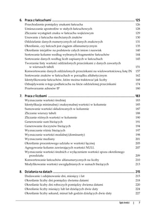 6. Praca z łańcuchami ..................................................................................................... 125
     Przechodzenie pomiędzy znakami łańcucha                                                                                  126
     Umieszczanie apostrofów w stałych łańcuchowych                                                                           128
     Zliczanie wystąpień znaku w łańcuchu wejściowym                                                                          129
     Usuwanie z łańcucha niechcianych znaków                                                                                  130
     Oddzielanie danych numerycznych od danych znakowych                                                                      131
     Określanie, czy łańcuch jest ciągiem alfanumerycznym                                                                     135
     Określanie inicjałów na podstawie całych imion i nazwisk                                                                 140
     Sortowanie kolumn według wybranych fragmentów łańcuchów                                                                  144
     Sortowanie danych według liczb zapisanych w łańcuchach                                                                   145
     Tworzenie listy wartości oddzielonych przecinkami z danych zawartych
         w wierszach tabeli                                                                                                   151
     Konwertowanie danych oddzielonych przecinkami na wielowartościową listę IN                                               157
     Sortowanie znaków w łańcuchach w porządku alfabetycznym                                                                  162
     Identyfikowanie łańcuchów, które można traktować jak liczby                                                              168
     Odnajdywanie n-tego podłańcucha na liście oddzielonej przecinkami                                                        174
     Przetwarzanie adresów IP                                                                                                 180

7. Praca z liczbami .......................................................................................................... 183
     Wyznaczanie wartości średniej                                                                                            183
     Identyfikacja minimalnej i maksymalnej wartości w kolumnie                                                               185
     Sumowanie wartości składowanych w kolumnie                                                                               187
     Zliczanie wierszy tabeli                                                                                                 188
     Zliczanie różnych wartości w kolumnie                                                                                    190
     Generowanie sum bieżących                                                                                                191
     Generowanie iloczynów bieżących                                                                                          194
     Wyznaczanie różnic bieżących                                                                                             197
     Wyznaczanie wartości modalnej (dominanty)                                                                                198
     Wyznaczanie mediany                                                                                                      201
     Określanie procentowego udziału w wartości łącznej                                                                       205
     Agregowanie kolumn zawierających wartości NULL                                                                           207
     Wyznaczanie wartości średnich z wyłączeniem wartości spoza określonego
         przedziału                                                                                                           209
     Konwertowanie łańcuchów alfanumerycznych na liczby                                                                       210
     Modyfikowanie wartości uwzględnianych w sumach bieżących                                                                 213

8. Działania na datach .................................................................................................... 215
     Dodawanie i odejmowanie dni, miesięcy i lat                                                                              215
     Określanie liczby dni pomiędzy dwiema datami                                                                             218
     Określanie liczby dni roboczych pomiędzy dwiema datami                                                                   220
     Określanie liczby miesięcy lub lat dzielących dwie daty                                                                  224
     Określanie liczby sekund, minut lub godzin dzielących dwie daty                                                          227


                                                                                                           Spis treści    |     7
 