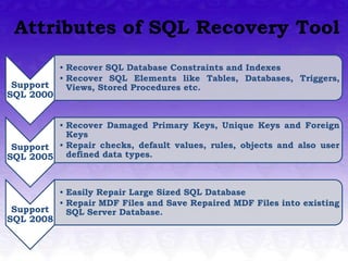 Attributes of SQL Recovery Tool
           • Recover SQL Database Constraints and Indexes
           • Recover SQL Elements like Tables, Databases, Triggers,
 Support     Views, Stored Procedures etc.
SQL 2000


         • Recover Damaged Primary Keys, Unique Keys and Foreign
           Keys
 Support • Repair checks, default values, rules, objects and also user
SQL 2005 defined data types.


           • Easily Repair Large Sized SQL Database
           • Repair MDF Files and Save Repaired MDF Files into existing
 Support     SQL Server Database.
SQL 2008
 