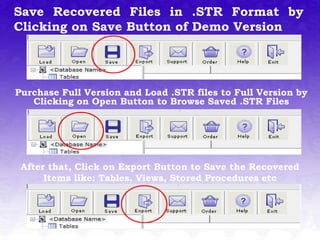 Save Recovered Files in .STR Format by
Clicking on Save Button of Demo Version




Purchase Full Version and Load .STR files to Full Version by
   Clicking on Open Button to Browse Saved .STR Files




 After that, Click on Export Button to Save the Recovered
      Items like: Tables, Views, Stored Procedures etc
 