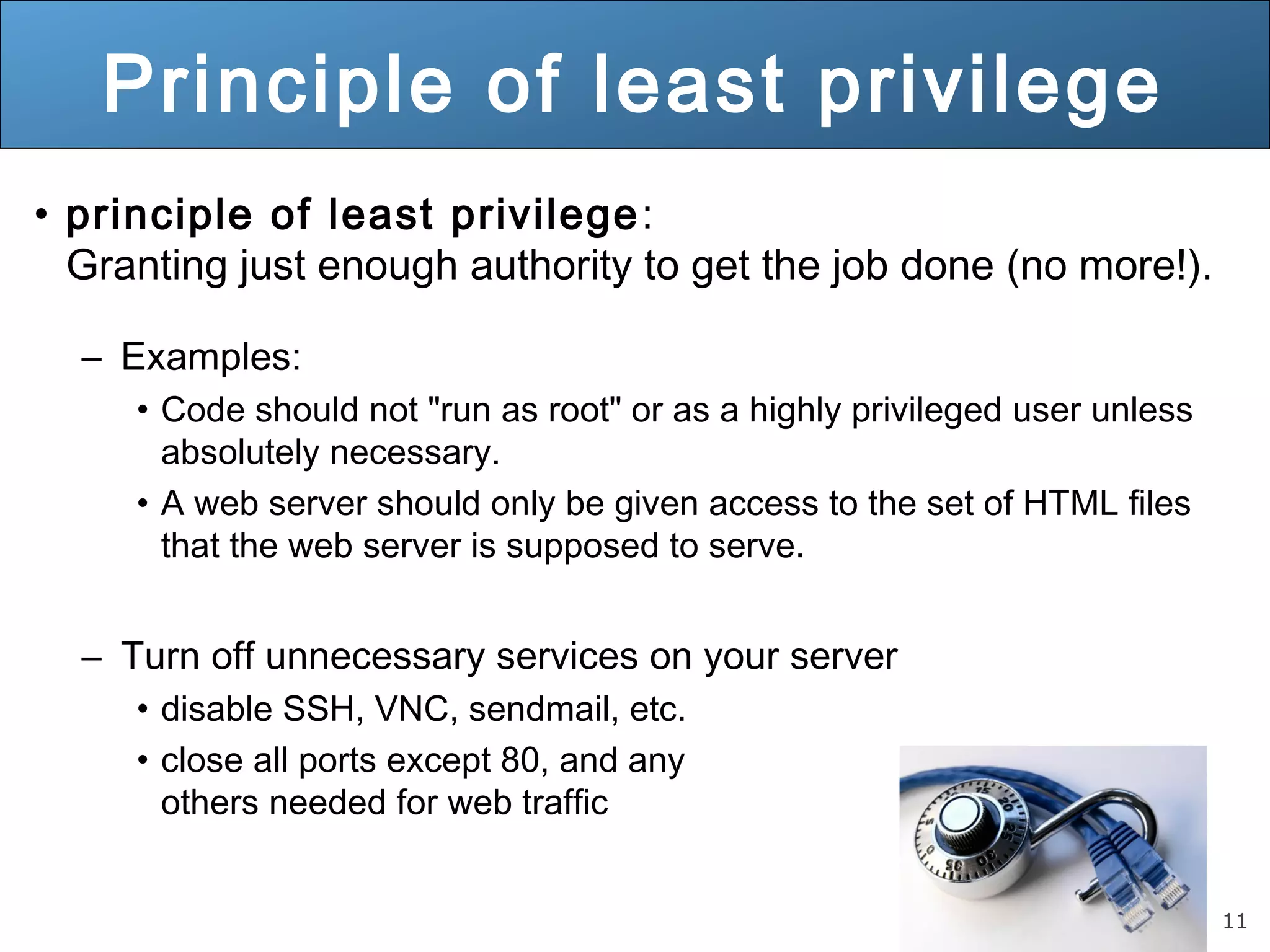 11
Principle of least privilege
• principle of least privilege:
Granting just enough authority to get the job done (no more!).
– Examples:
• Code should not "run as root" or as a highly privileged user unless
absolutely necessary.
• A web server should only be given access to the set of HTML files
that the web server is supposed to serve.
– Turn off unnecessary services on your server
• disable SSH, VNC, sendmail, etc.
• close all ports except 80, and any
others needed for web traffic
 