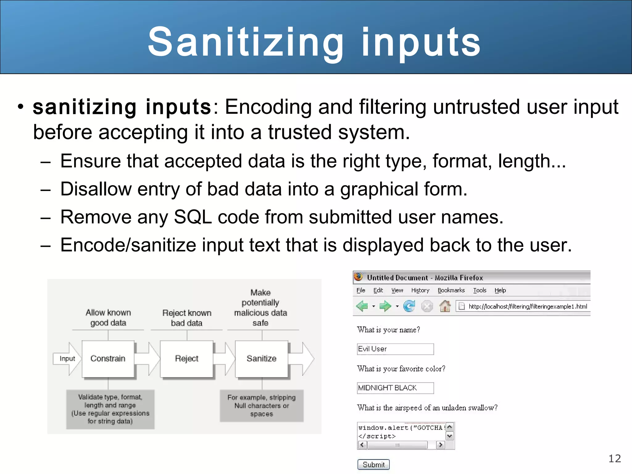 12
Sanitizing inputs
• sanitizing inputs: Encoding and filtering untrusted user input
before accepting it into a trusted system.
– Ensure that accepted data is the right type, format, length...
– Disallow entry of bad data into a graphical form.
– Remove any SQL code from submitted user names.
– Encode/sanitize input text that is displayed back to the user.
 