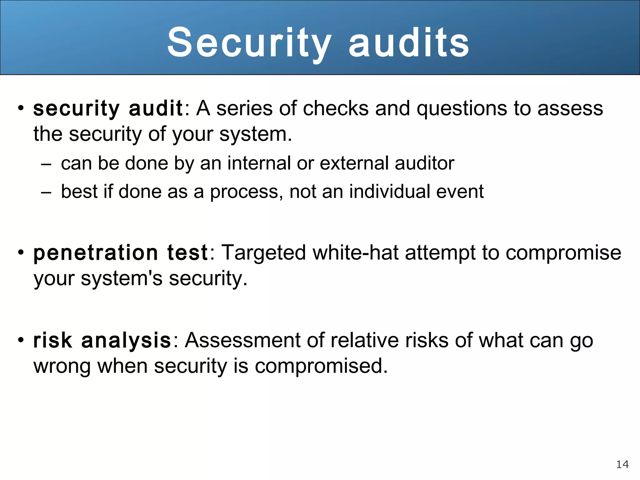 14
Security audits
• security audit: A series of checks and questions to assess
the security of your system.
– can be done by an internal or external auditor
– best if done as a process, not an individual event
• penetration test: Targeted white-hat attempt to compromise
your system's security.
• risk analysis: Assessment of relative risks of what can go
wrong when security is compromised.
 