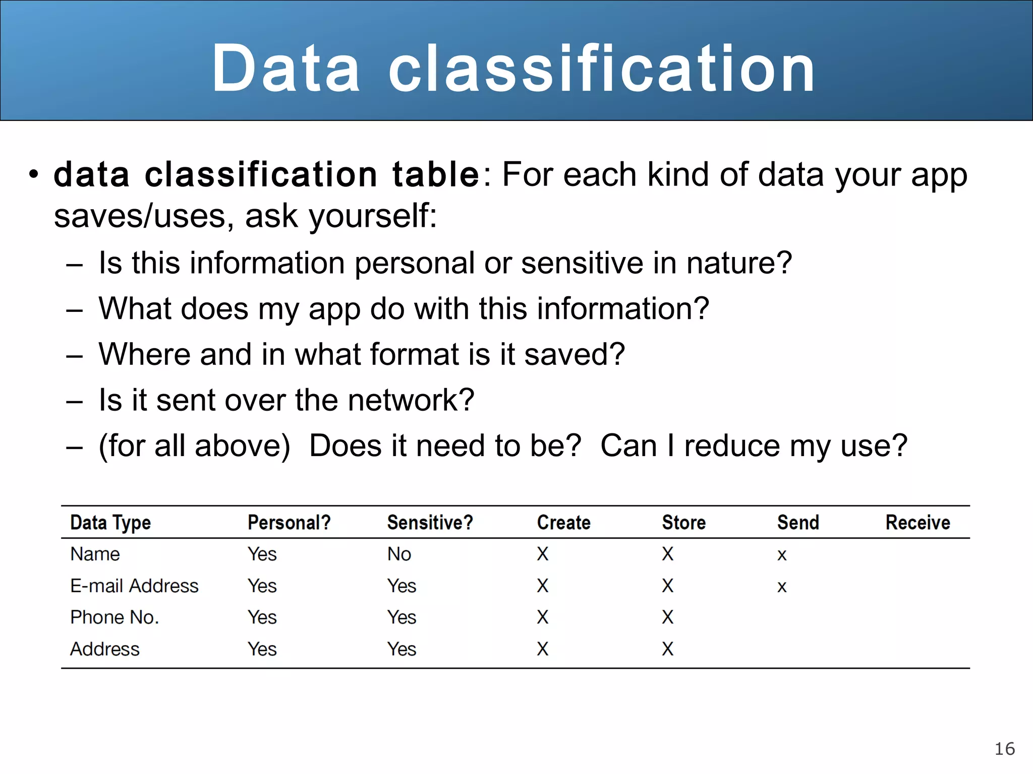 16
Data classification
• data classification table: For each kind of data your app
saves/uses, ask yourself:
– Is this information personal or sensitive in nature?
– What does my app do with this information?
– Where and in what format is it saved?
– Is it sent over the network?
– (for all above) Does it need to be? Can I reduce my use?
 
