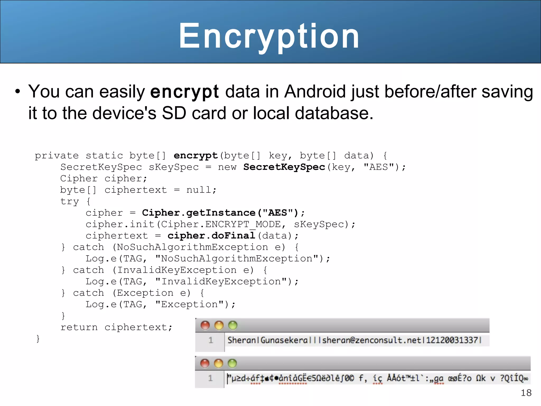 18
Encryption
• You can easily encrypt data in Android just before/after saving
it to the device's SD card or local database.
private static byte[] encrypt(byte[] key, byte[] data) {
SecretKeySpec sKeySpec = new SecretKeySpec(key, "AES");
Cipher cipher;
byte[] ciphertext = null;
try {
cipher = Cipher.getInstance("AES");
cipher.init(Cipher.ENCRYPT_MODE, sKeySpec);
ciphertext = cipher.doFinal(data);
} catch (NoSuchAlgorithmException e) {
Log.e(TAG, "NoSuchAlgorithmException");
} catch (InvalidKeyException e) {
Log.e(TAG, "InvalidKeyException");
} catch (Exception e) {
Log.e(TAG, "Exception");
}
return ciphertext;
}
 