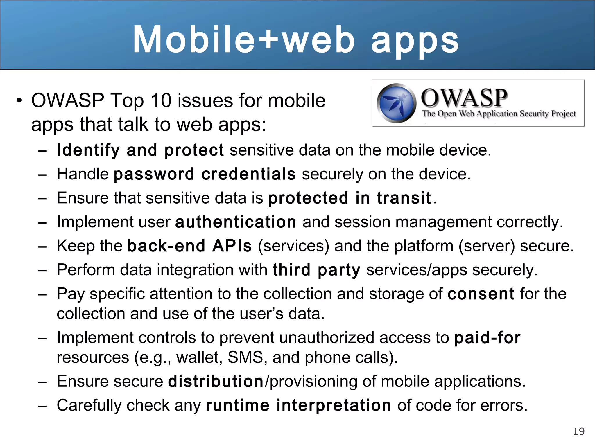 19
Mobile+web apps
• OWASP Top 10 issues for mobile
apps that talk to web apps:
– Identify and protect sensitive data on the mobile device.
– Handle password credentials securely on the device.
– Ensure that sensitive data is protected in transit.
– Implement user authentication and session management correctly.
– Keep the back-end APIs (services) and the platform (server) secure.
– Perform data integration with third party services/apps securely.
– Pay specific attention to the collection and storage of consent for the
collection and use of the user’s data.
– Implement controls to prevent unauthorized access to paid-for
resources (e.g., wallet, SMS, and phone calls).
– Ensure secure distribution/provisioning of mobile applications.
– Carefully check any runtime interpretation of code for errors.
 
