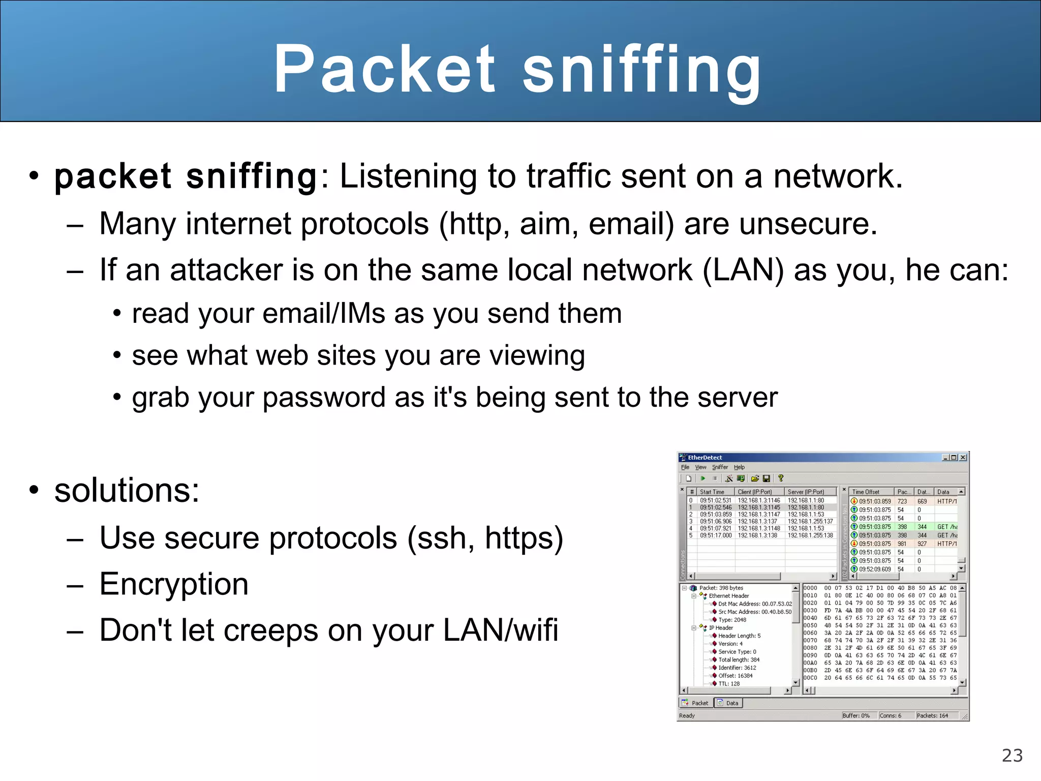 23
Packet sniffing
• packet sniffing: Listening to traffic sent on a network.
– Many internet protocols (http, aim, email) are unsecure.
– If an attacker is on the same local network (LAN) as you, he can:
• read your email/IMs as you send them
• see what web sites you are viewing
• grab your password as it's being sent to the server
• solutions:
– Use secure protocols (ssh, https)
– Encryption
– Don't let creeps on your LAN/wifi
 