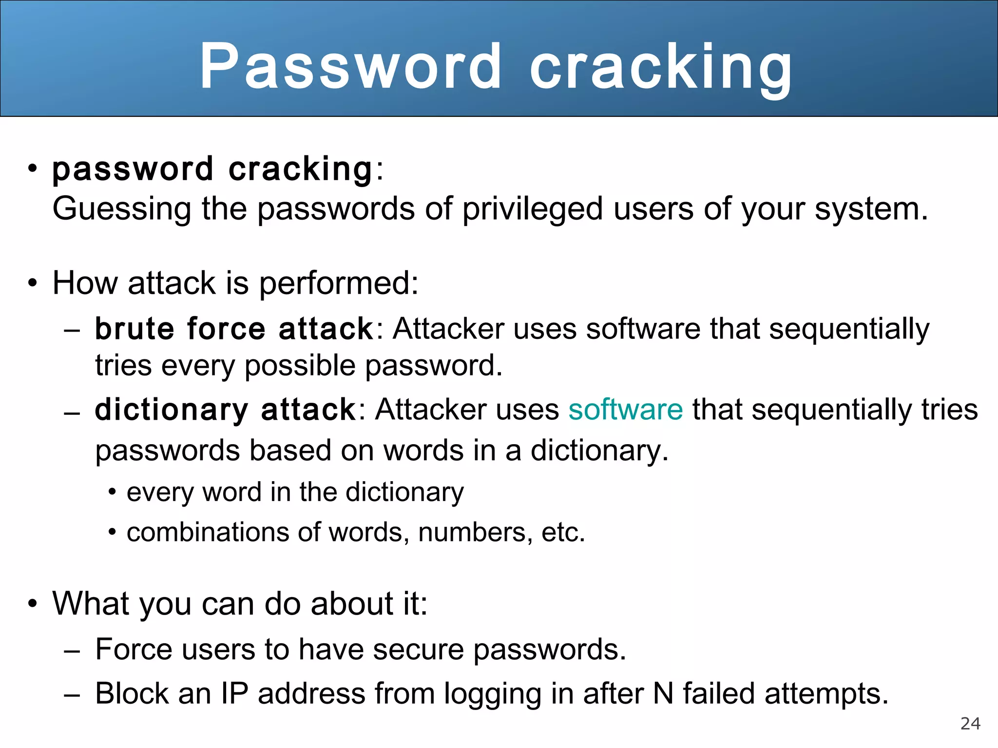 24
Password cracking
• password cracking:
Guessing the passwords of privileged users of your system.
• How attack is performed:
– brute force attack: Attacker uses software that sequentially
tries every possible password.
– dictionary attack: Attacker uses software that sequentially tries
passwords based on words in a dictionary.
• every word in the dictionary
• combinations of words, numbers, etc.
• What you can do about it:
– Force users to have secure passwords.
– Block an IP address from logging in after N failed attempts.
 