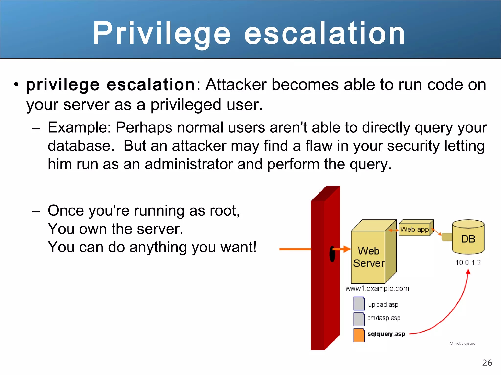 26
Privilege escalation
• privilege escalation: Attacker becomes able to run code on
your server as a privileged user.
– Example: Perhaps normal users aren't able to directly query your
database. But an attacker may find a flaw in your security letting
him run as an administrator and perform the query.
– Once you're running as root,
You own the server.
You can do anything you want!
 
