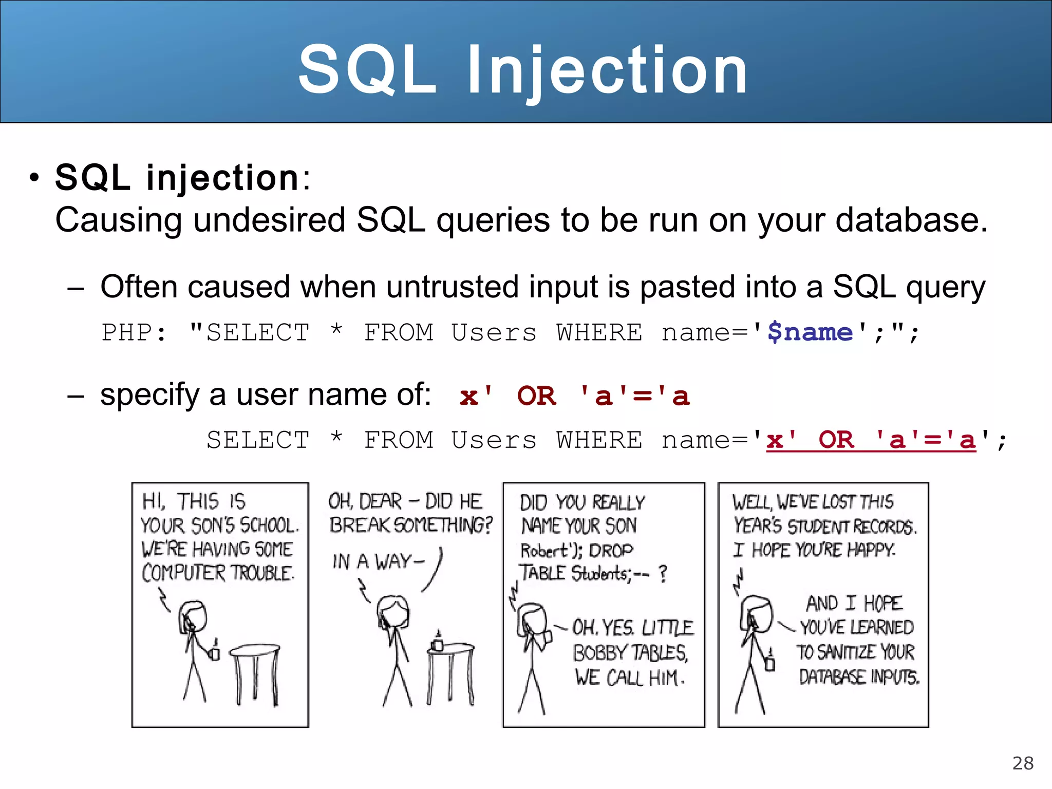 28
SQL Injection
• SQL injection:
Causing undesired SQL queries to be run on your database.
– Often caused when untrusted input is pasted into a SQL query
PHP: "SELECT * FROM Users WHERE name='$name';";
– specify a user name of: x' OR 'a'='a
SELECT * FROM Users WHERE name='x' OR 'a'='a';
 