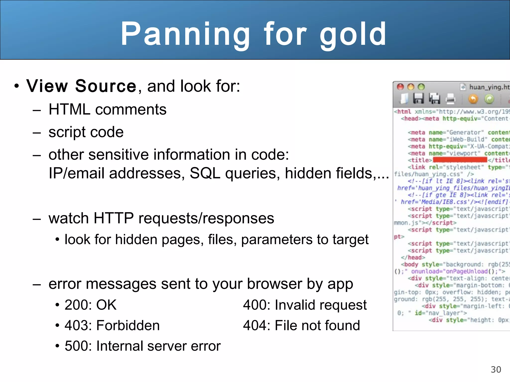 30
Panning for gold
• View Source, and look for:
– HTML comments
– script code
– other sensitive information in code:
IP/email addresses, SQL queries, hidden fields,...
– watch HTTP requests/responses
• look for hidden pages, files, parameters to target
– error messages sent to your browser by app
• 200: OK 400: Invalid request
• 403: Forbidden 404: File not found
• 500: Internal server error
 
