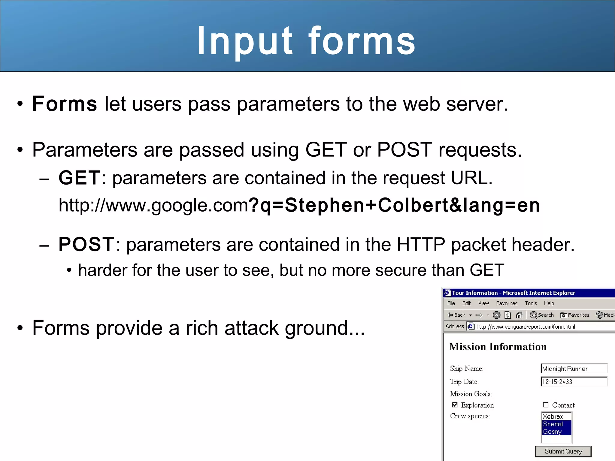 31
Input forms
• Forms let users pass parameters to the web server.
• Parameters are passed using GET or POST requests.
– GET: parameters are contained in the request URL.
http://www.google.com?q=Stephen+Colbert&lang=en
– POST: parameters are contained in the HTTP packet header.
• harder for the user to see, but no more secure than GET
• Forms provide a rich attack ground...
 