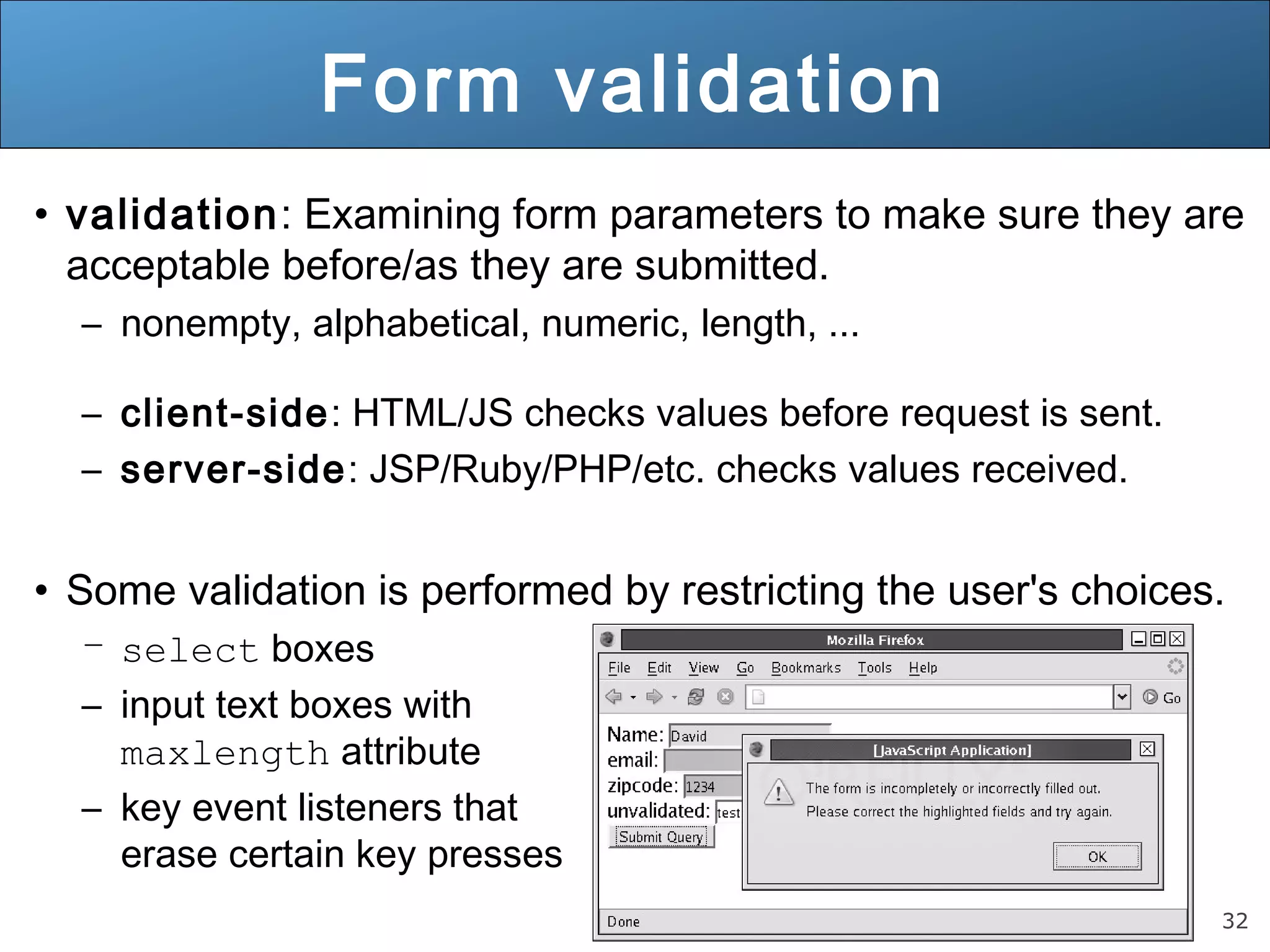 32
Form validation
• validation: Examining form parameters to make sure they are
acceptable before/as they are submitted.
– nonempty, alphabetical, numeric, length, ...
– client-side: HTML/JS checks values before request is sent.
– server-side: JSP/Ruby/PHP/etc. checks values received.
• Some validation is performed by restricting the user's choices.
– select boxes
– input text boxes with
maxlength attribute
– key event listeners that
erase certain key presses
 