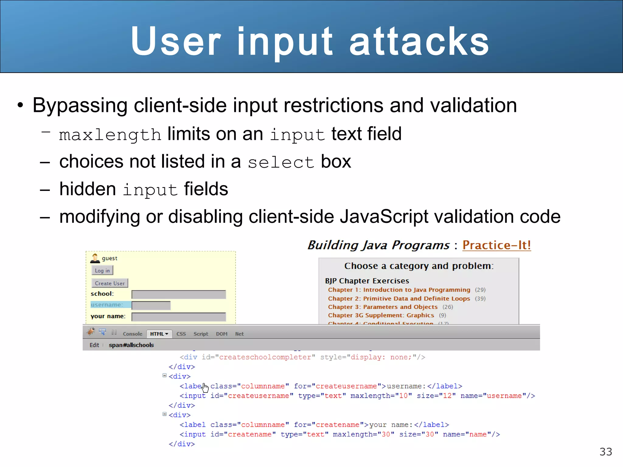 33
User input attacks
• Bypassing client-side input restrictions and validation
– maxlength limits on an input text field
– choices not listed in a select box
– hidden input fields
– modifying or disabling client-side JavaScript validation code
 