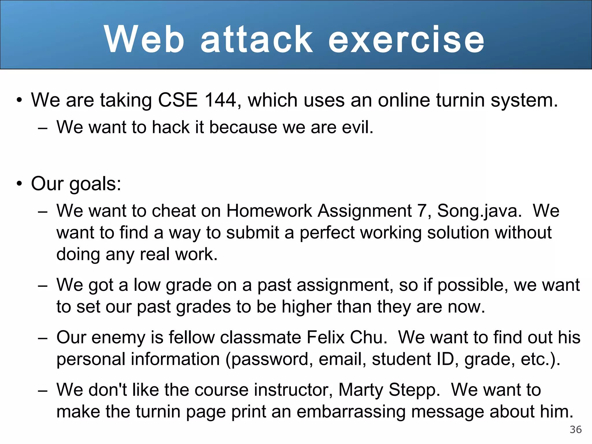 36
Web attack exercise
• We are taking CSE 144, which uses an online turnin system.
– We want to hack it because we are evil.
• Our goals:
– We want to cheat on Homework Assignment 7, Song.java. We
want to find a way to submit a perfect working solution without
doing any real work.
– We got a low grade on a past assignment, so if possible, we want
to set our past grades to be higher than they are now.
– Our enemy is fellow classmate Felix Chu. We want to find out his
personal information (password, email, student ID, grade, etc.).
– We don't like the course instructor, Marty Stepp. We want to
make the turnin page print an embarrassing message about him.
 