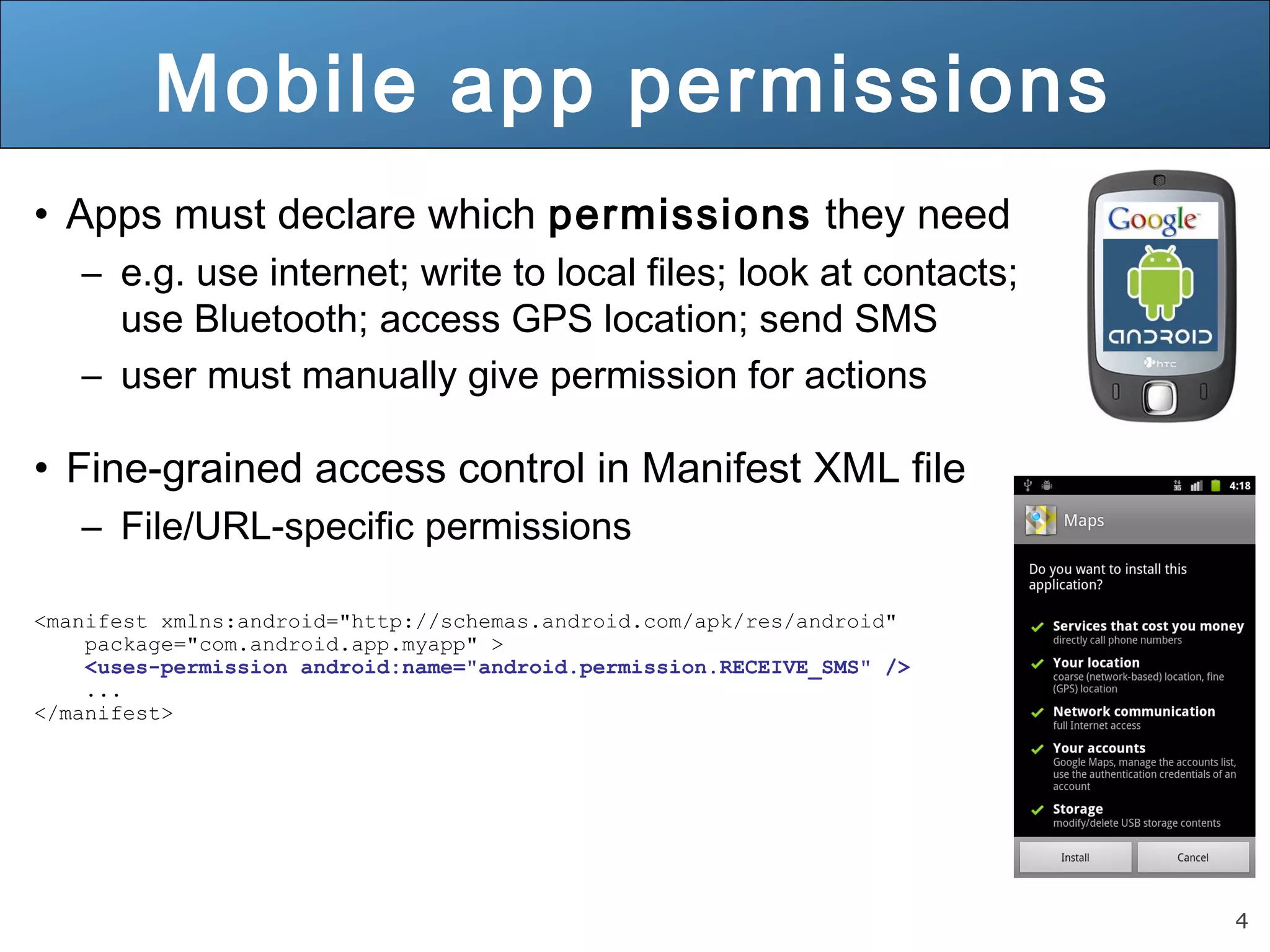 4
Mobile app permissions
• Apps must declare which permissions they need
– e.g. use internet; write to local files; look at contacts;
use Bluetooth; access GPS location; send SMS
– user must manually give permission for actions
• Fine-grained access control in Manifest XML file
– File/URL-specific permissions
<manifest xmlns:android="http://schemas.android.com/apk/res/android"
package="com.android.app.myapp" >
<uses-permission android:name="android.permission.RECEIVE_SMS" />
...
</manifest>
 