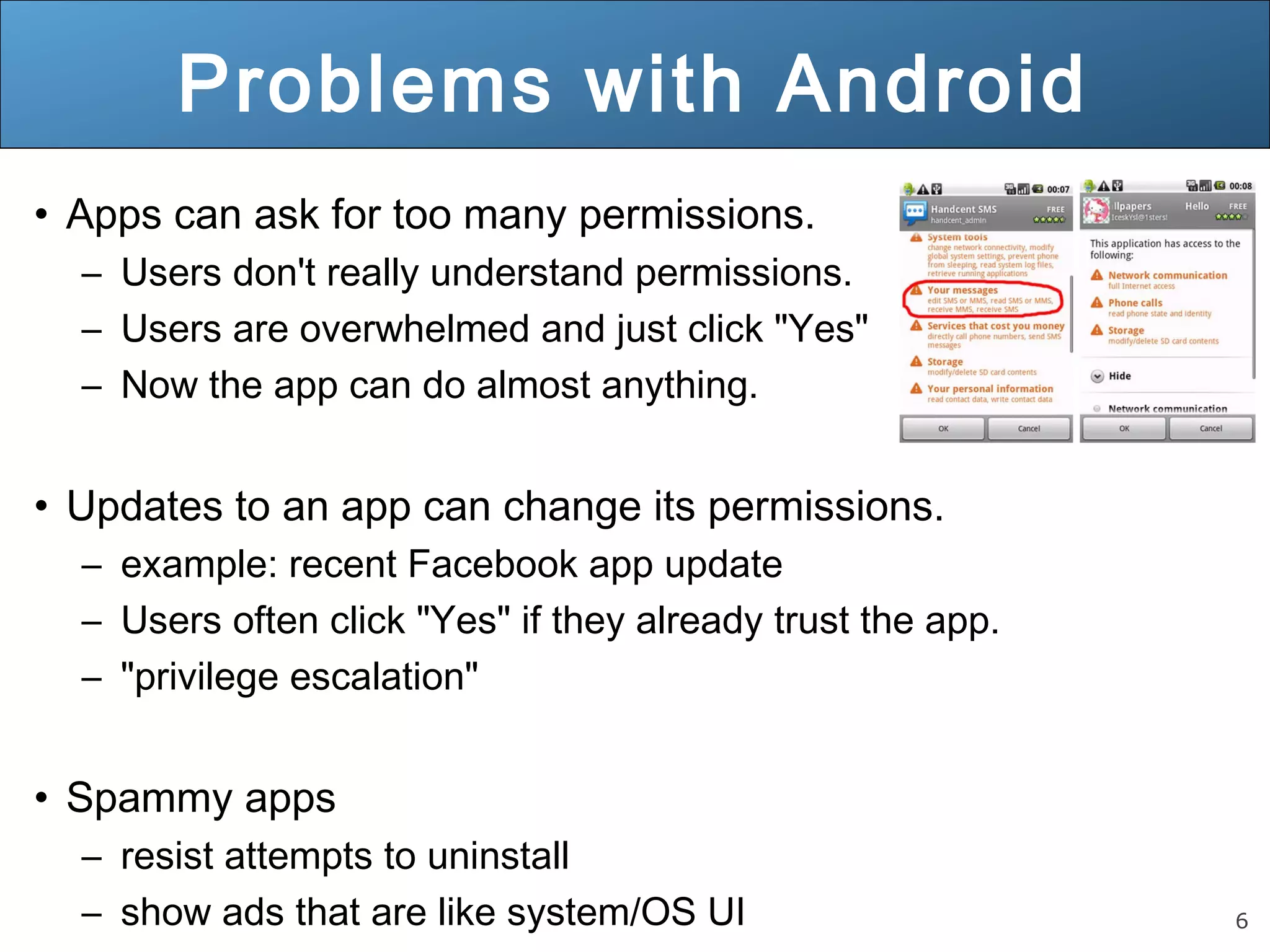 6
Problems with Android
• Apps can ask for too many permissions.
– Users don't really understand permissions.
– Users are overwhelmed and just click "Yes"
– Now the app can do almost anything.
• Updates to an app can change its permissions.
– example: recent Facebook app update
– Users often click "Yes" if they already trust the app.
– "privilege escalation"
• Spammy apps
– resist attempts to uninstall
– show ads that are like system/OS UI
 
