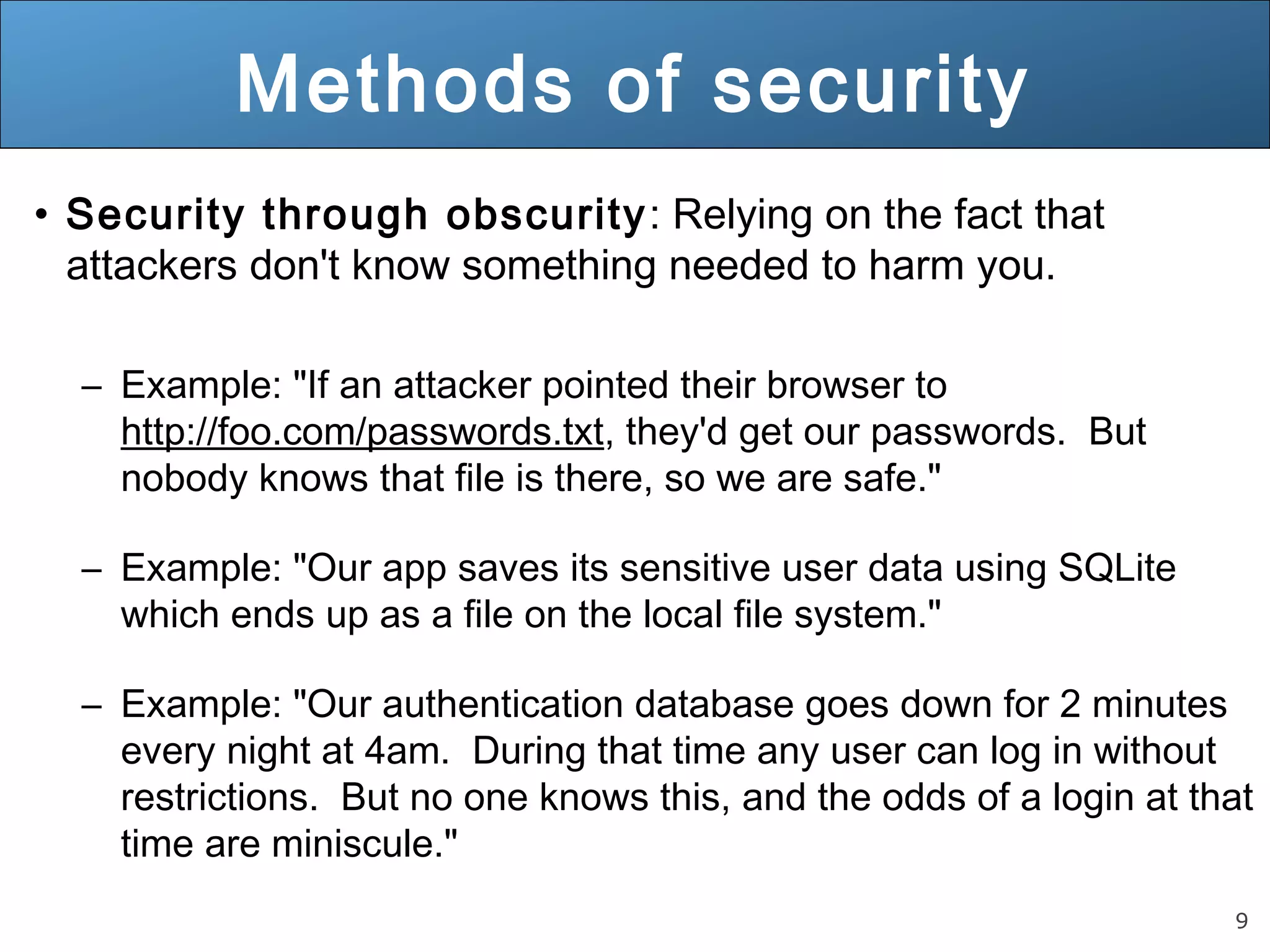 9
Methods of security
• Security through obscurity: Relying on the fact that
attackers don't know something needed to harm you.
– Example: "If an attacker pointed their browser to
http://foo.com/passwords.txt, they'd get our passwords. But
nobody knows that file is there, so we are safe."
– Example: "Our app saves its sensitive user data using SQLite
which ends up as a file on the local file system."
– Example: "Our authentication database goes down for 2 minutes
every night at 4am. During that time any user can log in without
restrictions. But no one knows this, and the odds of a login at that
time are miniscule."
 