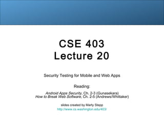 CSE 403
Lecture 20
Security Testing for Mobile and Web Apps
Reading:
Android Apps Security, Ch. 2-3 (Gunasekara)
How to Break Web Software, Ch. 2-5 (Andrews/Whittaker)
slides created by Marty Stepp
http://www.cs.washington.edu/403/
 