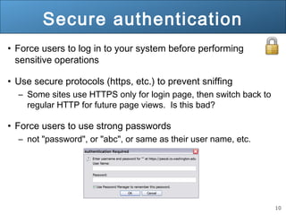 10
Secure authentication
• Force users to log in to your system before performing
sensitive operations
• Use secure protocols (https, etc.) to prevent sniffing
– Some sites use HTTPS only for login page, then switch back to
regular HTTP for future page views. Is this bad?
• Force users to use strong passwords
– not "password", or "abc", or same as their user name, etc.
 