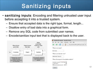 12
Sanitizing inputs
• sanitizing inputs: Encoding and filtering untrusted user input
before accepting it into a trusted system.
– Ensure that accepted data is the right type, format, length...
– Disallow entry of bad data into a graphical form.
– Remove any SQL code from submitted user names.
– Encode/sanitize input text that is displayed back to the user.
 