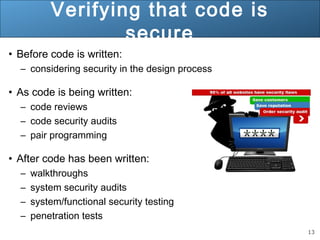 13
Verifying that code is
secure
• Before code is written:
– considering security in the design process
• As code is being written:
– code reviews
– code security audits
– pair programming
• After code has been written:
– walkthroughs
– system security audits
– system/functional security testing
– penetration tests
 