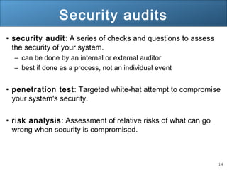 14
Security audits
• security audit: A series of checks and questions to assess
the security of your system.
– can be done by an internal or external auditor
– best if done as a process, not an individual event
• penetration test: Targeted white-hat attempt to compromise
your system's security.
• risk analysis: Assessment of relative risks of what can go
wrong when security is compromised.
 
