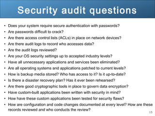 15
Security audit questions
• Does your system require secure authentication with passwords?
• Are passwords difficult to crack?
• Are there access control lists (ACLs) in place on network devices?
• Are there audit logs to record who accesses data?
• Are the audit logs reviewed?
• Are your OS security settings up to accepted industry levels?
• Have all unnecessary applications and services been eliminated?
• Are all operating systems and applications patched to current levels?
• How is backup media stored? Who has access to it? Is it up-to-date?
• Is there a disaster recovery plan? Has it ever been rehearsed?
• Are there good cryptographic tools in place to govern data encryption?
• Have custom-built applications been written with security in mind?
• How have these custom applications been tested for security flaws?
• How are configuration and code changes documented at every level? How are these
records reviewed and who conducts the review?
 