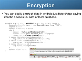 18
Encryption
• You can easily encrypt data in Android just before/after saving
it to the device's SD card or local database.
private static byte[] encrypt(byte[] key, byte[] data) {
SecretKeySpec sKeySpec = new SecretKeySpec(key, "AES");
Cipher cipher;
byte[] ciphertext = null;
try {
cipher = Cipher.getInstance("AES");
cipher.init(Cipher.ENCRYPT_MODE, sKeySpec);
ciphertext = cipher.doFinal(data);
} catch (NoSuchAlgorithmException e) {
Log.e(TAG, "NoSuchAlgorithmException");
} catch (InvalidKeyException e) {
Log.e(TAG, "InvalidKeyException");
} catch (Exception e) {
Log.e(TAG, "Exception");
}
return ciphertext;
}
 
